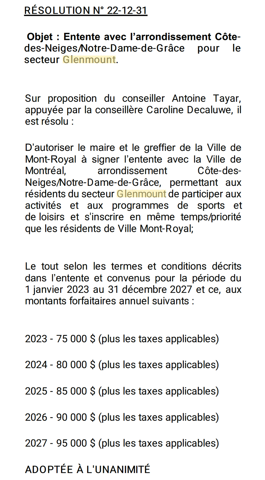 RÉSOLUTION N° 22-12-31   Objet : Entente avec l’arrondissement Côte-des-Neiges/Notre-Dame-de-Grâce pour le secteur Glenmount.   Sur proposition du conseiller Antoine Tayar, appuyée par la conseillère Caroline Decaluwe, il est résolu :   D'autoriser le maire et le greffier de la Ville de Mont-Royal à signer l’entente avec la Ville de Montréal, arrondissement Côte-des- Neiges/Notre-Dame-de-Grâce, permettant aux résidents du secteur Glenmount de participer aux activités et aux programmes de sports et de loisirs et s'inscrire en même temps/priorité que les résidents de Ville Mont-Royal;   Le tout selon les termes et conditions décrits dans l’entente et convenus pour la période du 1 janvier 2023 au 31 décembre 2027 et ce, aux montants forfaitaires annuel suivants :   2023 - 75 000 $ (plus les taxes applicables) 2024 - 80 000 $ (plus les taxes applicables) 2025 - 85 000 $ (plus les taxes applicables) 2026 - 90 000 $ (plus les taxes applicables) 2027 - 95 000 5 (plus les taxes applicables)   ADOPTÉE À L'UNANIMITÉ