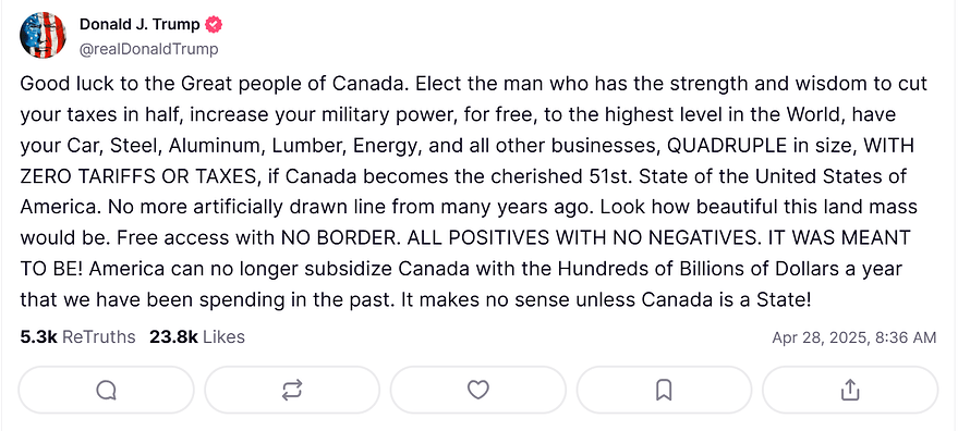 "Good luck to the Great people of Canada. Elect the man who has the strength and wisdom to cut your taxes in half, increase your military power, for free, to the highest level in the World, have your Car, Steel, Aluminum, Lumber, Energy, and all other businesses, QUADRUPLE in size, WITH ZERO TARIFFS OR TAXES, if Canada becomes the cherished 51st. State of the United States of America. No more artificially drawn line from many years ago. Look how beautiful this land mass would be. Free access with NO BORDER. ALL POSITIVES WITH NO NEGATIVES. IT WAS MEANT TO BE! America can no longer subsidize Canada with the Hundreds of Billions of Dollars a year that we have been spending in the past. It makes no sense unless Canada is a State!"